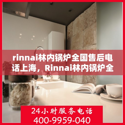 rinnai林内锅炉全国售后电话上海，Rinnai林内锅炉全国售后电话及上海服务支持一览
