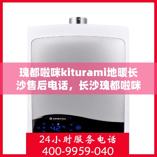 瑰都啦咪kiturami地暖长沙售后电话，长沙瑰都啦咪Kiturami地暖售后电话及维修服务指南