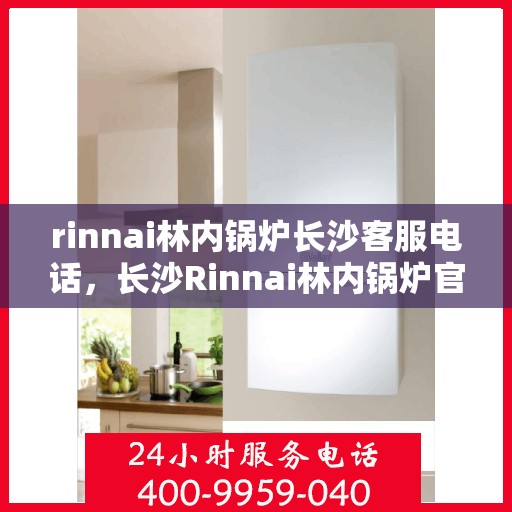 rinnai林内锅炉长沙客服电话，长沙Rinnai林内锅炉官方客服热线及咨询指南