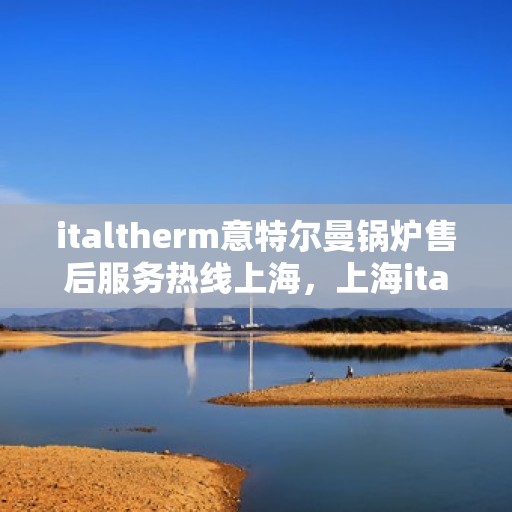italtherm意特尔曼锅炉售后服务热线上海，上海italtherm意特尔曼锅炉售后服务热线详解