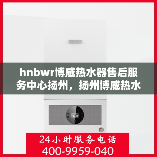 hnbwr博威热水器售后服务中心扬州，扬州博威热水器售后服务中心，专业维修，贴心服务