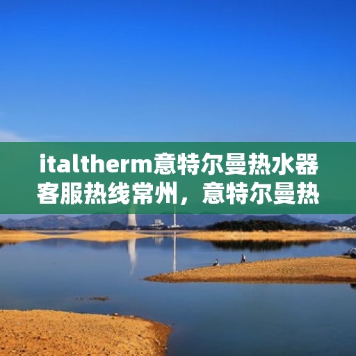 italtherm意特尔曼热水器客服热线常州，意特尔曼热水器常州客服热线，专业解答，贴心服务