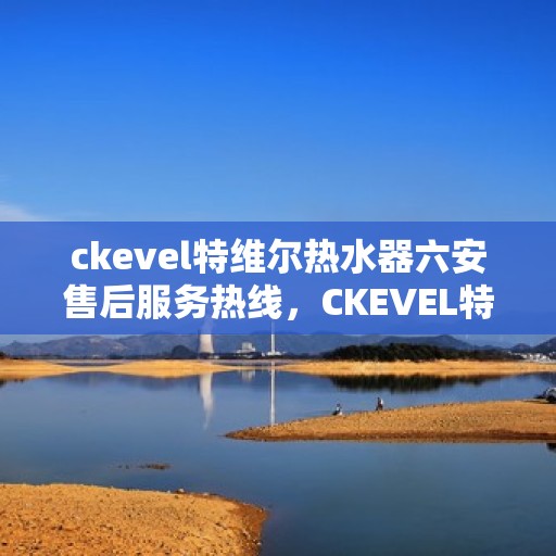 ckevel特维尔热水器六安售后服务热线，CKEVEL特维尔热水器六安售后服务热线及支持一览