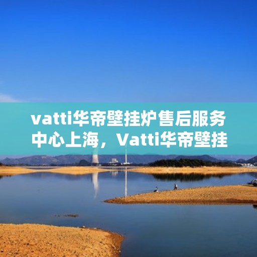vatti华帝壁挂炉售后服务中心上海，Vatti华帝壁挂炉上海售后服务中心，专业维修与贴心服务