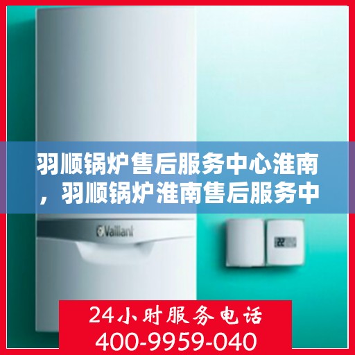 羽顺锅炉售后服务中心淮南，羽顺锅炉淮南售后服务中心，专业维修，贴心服务