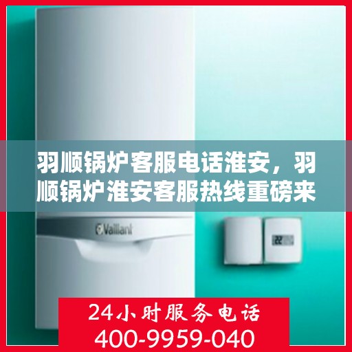 羽顺锅炉客服电话淮安，羽顺锅炉淮安客服热线重磅来袭！