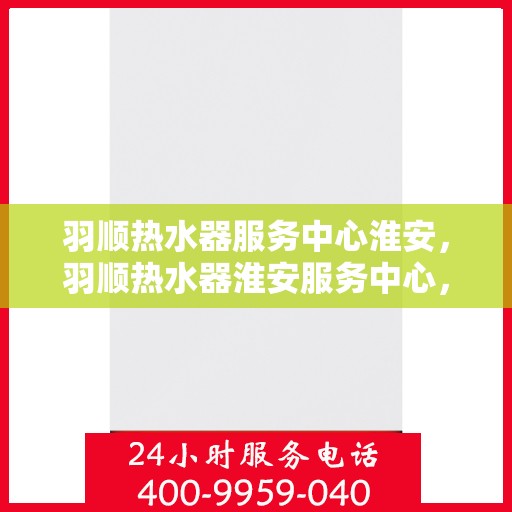 羽顺热水器服务中心淮安，羽顺热水器淮安服务中心，专业维修，温暖您的生活