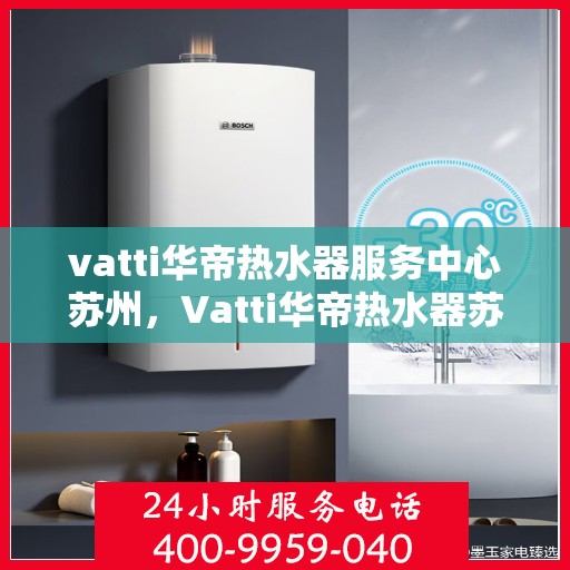 vatti华帝热水器服务中心苏州，Vatti华帝热水器苏州服务中心，专业维修与保养一站式解决
