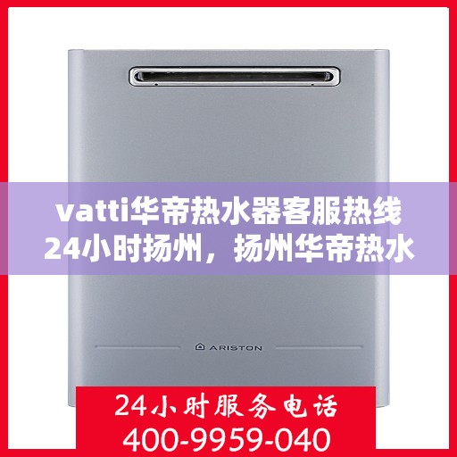 vatti华帝热水器客服热线24小时扬州，扬州华帝热水器全天候客服热线，贴心服务随叫随到