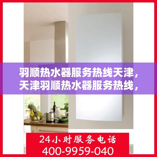 羽顺热水器服务热线天津，天津羽顺热水器服务热线，专业售后支持，温暖您的生活
